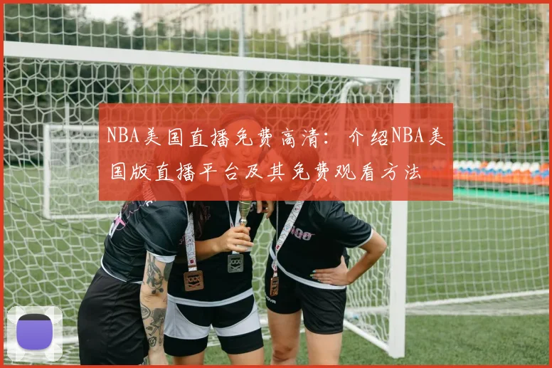 NBA美国直播免费高清:介绍NBA美国版直播平台及其免费观看方法