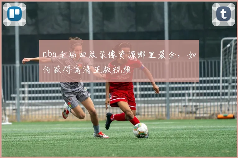 nba全场回放录像资源哪里最全，如何获得高清正版视频