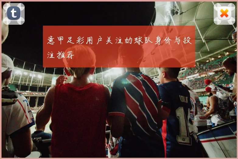 意甲足彩用户关注的球队身价与投注推荐