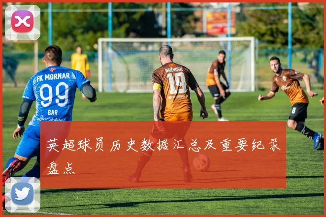 英超球员历史数据汇总及重要纪录盘点