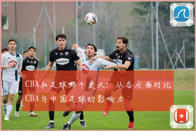 CBA和足球哪个更大：从各方面对比CBA与中国足球的影响力