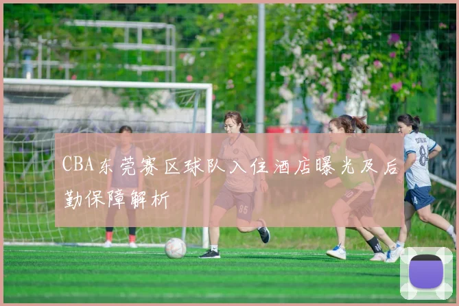 CBA东莞赛区球队入住酒店曝光及后勤保障解析