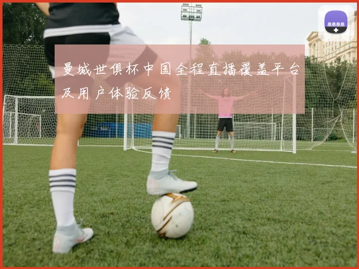 曼城世俱杯中国全程直播覆盖平台及用户体验反馈