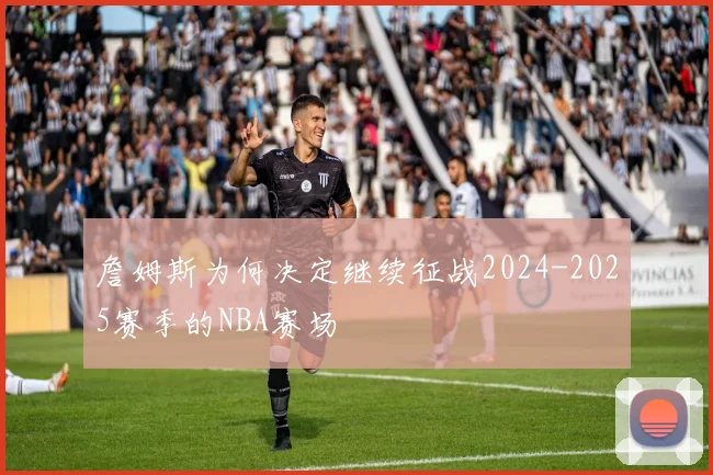 詹姆斯为何决定继续征战2024-2025赛季的NBA赛场