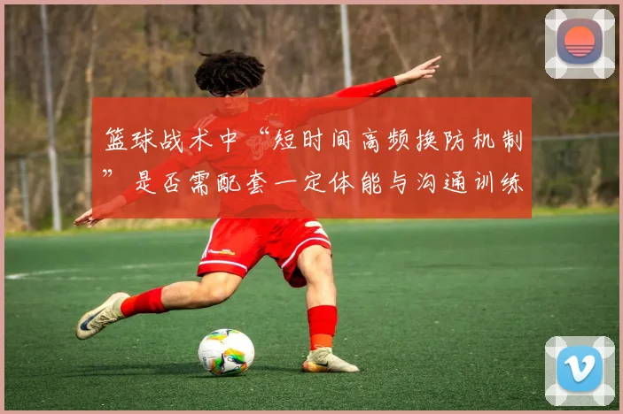 篮球战术中“短时间高频换防机制”是否需配套一定体能与沟通训练